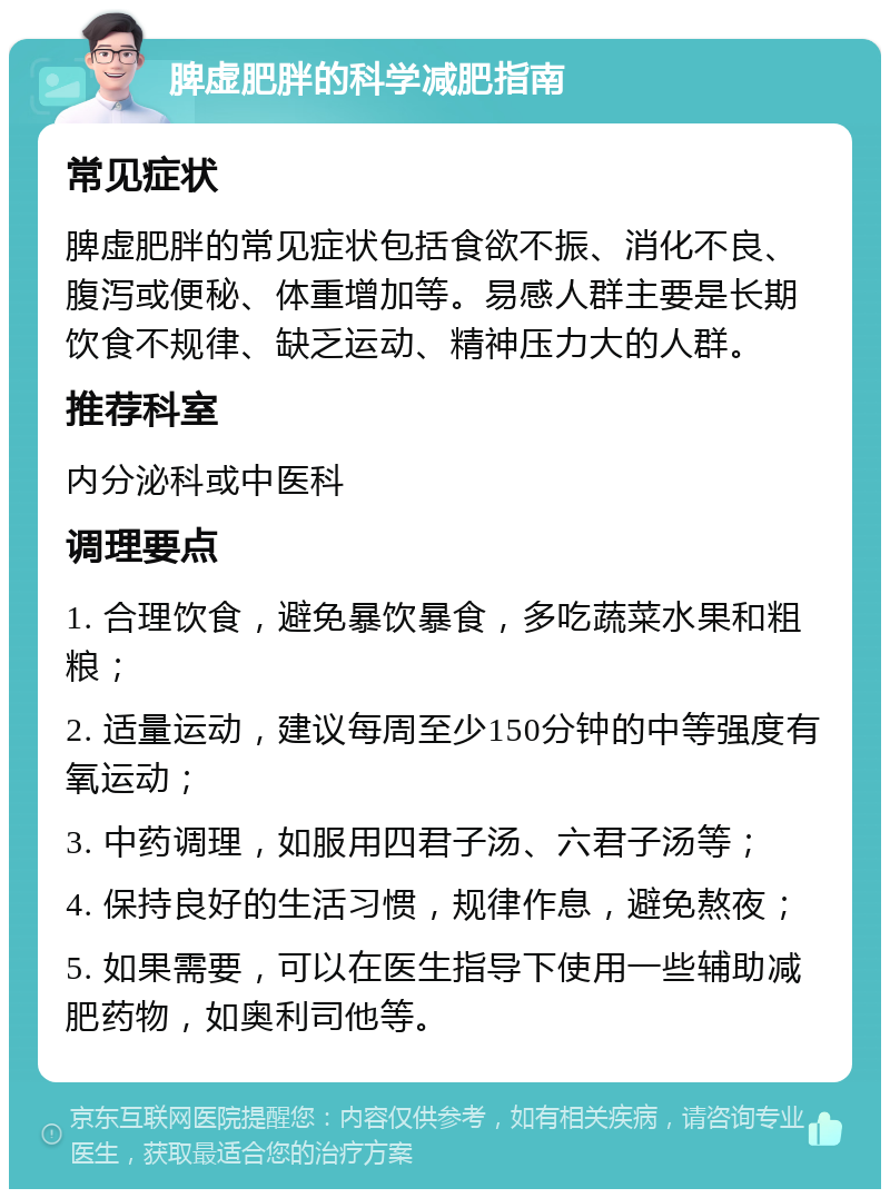 脾虚肥胖的科学减肥指南 常见症状 脾虚肥胖的常见症状包括食欲不振、消化不良、腹泻或便秘、体重增加等。易感人群主要是长期饮食不规律、缺乏运动、精神压力大的人群。 推荐科室 内分泌科或中医科 调理要点 1. 合理饮食，避免暴饮暴食，多吃蔬菜水果和粗粮； 2. 适量运动，建议每周至少150分钟的中等强度有氧运动； 3. 中药调理，如服用四君子汤、六君子汤等； 4. 保持良好的生活习惯，规律作息，避免熬夜； 5. 如果需要，可以在医生指导下使用一些辅助减肥药物，如奥利司他等。