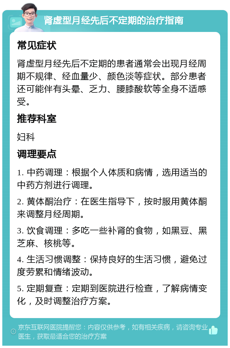 肾虚型月经先后不定期的治疗指南 常见症状 肾虚型月经先后不定期的患者通常会出现月经周期不规律、经血量少、颜色淡等症状。部分患者还可能伴有头晕、乏力、腰膝酸软等全身不适感受。 推荐科室 妇科 调理要点 1. 中药调理：根据个人体质和病情，选用适当的中药方剂进行调理。 2. 黄体酮治疗：在医生指导下，按时服用黄体酮来调整月经周期。 3. 饮食调理：多吃一些补肾的食物，如黑豆、黑芝麻、核桃等。 4. 生活习惯调整：保持良好的生活习惯，避免过度劳累和情绪波动。 5. 定期复查：定期到医院进行检查，了解病情变化，及时调整治疗方案。