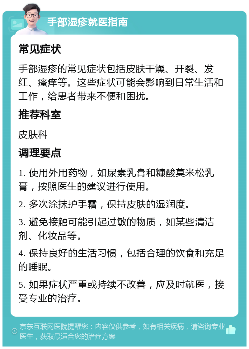 手部湿疹就医指南 常见症状 手部湿疹的常见症状包括皮肤干燥、开裂、发红、瘙痒等。这些症状可能会影响到日常生活和工作，给患者带来不便和困扰。 推荐科室 皮肤科 调理要点 1. 使用外用药物，如尿素乳膏和糠酸莫米松乳膏，按照医生的建议进行使用。 2. 多次涂抹护手霜，保持皮肤的湿润度。 3. 避免接触可能引起过敏的物质，如某些清洁剂、化妆品等。 4. 保持良好的生活习惯，包括合理的饮食和充足的睡眠。 5. 如果症状严重或持续不改善，应及时就医，接受专业的治疗。