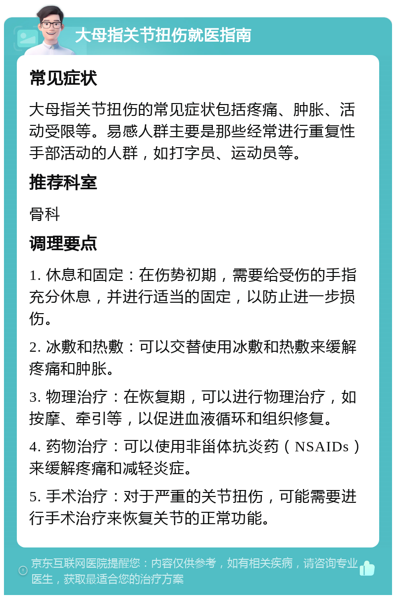 大母指关节扭伤就医指南 常见症状 大母指关节扭伤的常见症状包括疼痛、肿胀、活动受限等。易感人群主要是那些经常进行重复性手部活动的人群，如打字员、运动员等。 推荐科室 骨科 调理要点 1. 休息和固定：在伤势初期，需要给受伤的手指充分休息，并进行适当的固定，以防止进一步损伤。 2. 冰敷和热敷：可以交替使用冰敷和热敷来缓解疼痛和肿胀。 3. 物理治疗：在恢复期，可以进行物理治疗，如按摩、牵引等，以促进血液循环和组织修复。 4. 药物治疗：可以使用非甾体抗炎药（NSAIDs）来缓解疼痛和减轻炎症。 5. 手术治疗：对于严重的关节扭伤，可能需要进行手术治疗来恢复关节的正常功能。