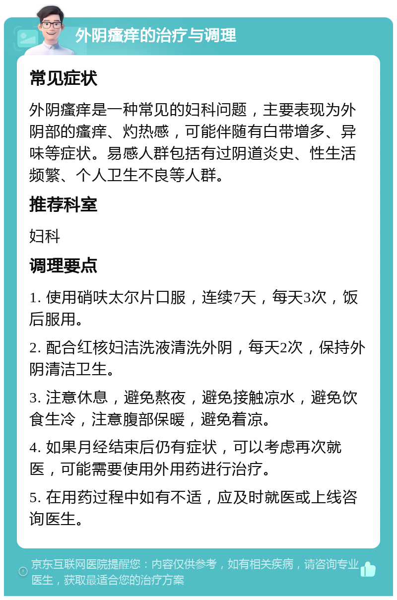 外阴瘙痒的治疗与调理 常见症状 外阴瘙痒是一种常见的妇科问题，主要表现为外阴部的瘙痒、灼热感，可能伴随有白带增多、异味等症状。易感人群包括有过阴道炎史、性生活频繁、个人卫生不良等人群。 推荐科室 妇科 调理要点 1. 使用硝呋太尔片口服，连续7天，每天3次，饭后服用。 2. 配合红核妇洁洗液清洗外阴，每天2次，保持外阴清洁卫生。 3. 注意休息，避免熬夜，避免接触凉水，避免饮食生冷，注意腹部保暖，避免着凉。 4. 如果月经结束后仍有症状，可以考虑再次就医，可能需要使用外用药进行治疗。 5. 在用药过程中如有不适，应及时就医或上线咨询医生。