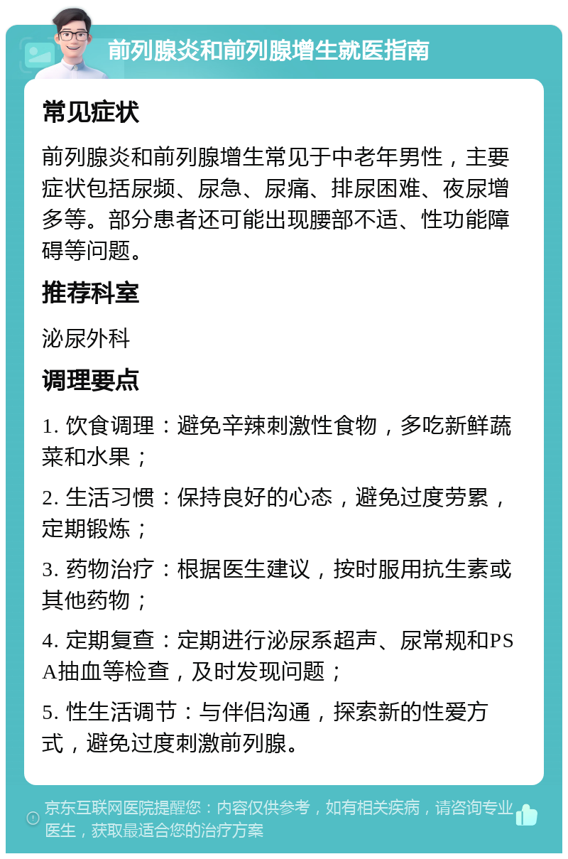 前列腺炎和前列腺增生就医指南 常见症状 前列腺炎和前列腺增生常见于中老年男性，主要症状包括尿频、尿急、尿痛、排尿困难、夜尿增多等。部分患者还可能出现腰部不适、性功能障碍等问题。 推荐科室 泌尿外科 调理要点 1. 饮食调理：避免辛辣刺激性食物，多吃新鲜蔬菜和水果； 2. 生活习惯：保持良好的心态，避免过度劳累，定期锻炼； 3. 药物治疗：根据医生建议，按时服用抗生素或其他药物； 4. 定期复查：定期进行泌尿系超声、尿常规和PSA抽血等检查，及时发现问题； 5. 性生活调节：与伴侣沟通，探索新的性爱方式，避免过度刺激前列腺。