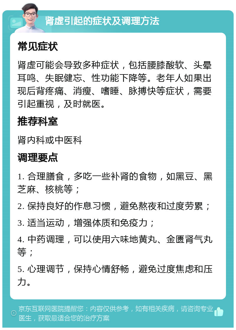 肾虚引起的症状及调理方法 常见症状 肾虚可能会导致多种症状，包括腰膝酸软、头晕耳鸣、失眠健忘、性功能下降等。老年人如果出现后背疼痛、消瘦、嗜睡、脉搏快等症状，需要引起重视，及时就医。 推荐科室 肾内科或中医科 调理要点 1. 合理膳食，多吃一些补肾的食物，如黑豆、黑芝麻、核桃等； 2. 保持良好的作息习惯，避免熬夜和过度劳累； 3. 适当运动，增强体质和免疫力； 4. 中药调理，可以使用六味地黄丸、金匮肾气丸等； 5. 心理调节，保持心情舒畅，避免过度焦虑和压力。