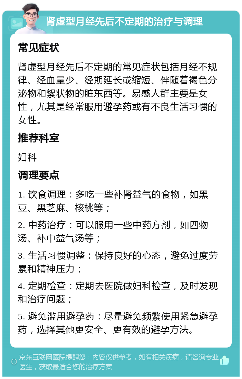 肾虚型月经先后不定期的治疗与调理 常见症状 肾虚型月经先后不定期的常见症状包括月经不规律、经血量少、经期延长或缩短、伴随着褐色分泌物和絮状物的脏东西等。易感人群主要是女性，尤其是经常服用避孕药或有不良生活习惯的女性。 推荐科室 妇科 调理要点 1. 饮食调理：多吃一些补肾益气的食物，如黑豆、黑芝麻、核桃等； 2. 中药治疗：可以服用一些中药方剂，如四物汤、补中益气汤等； 3. 生活习惯调整：保持良好的心态，避免过度劳累和精神压力； 4. 定期检查：定期去医院做妇科检查，及时发现和治疗问题； 5. 避免滥用避孕药：尽量避免频繁使用紧急避孕药，选择其他更安全、更有效的避孕方法。