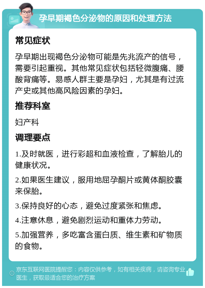 孕早期褐色分泌物的原因和处理方法 常见症状 孕早期出现褐色分泌物可能是先兆流产的信号，需要引起重视。其他常见症状包括轻微腹痛、腰酸背痛等。易感人群主要是孕妇，尤其是有过流产史或其他高风险因素的孕妇。 推荐科室 妇产科 调理要点 1.及时就医，进行彩超和血液检查，了解胎儿的健康状况。 2.如果医生建议，服用地屈孕酮片或黄体酮胶囊来保胎。 3.保持良好的心态，避免过度紧张和焦虑。 4.注意休息，避免剧烈运动和重体力劳动。 5.加强营养，多吃富含蛋白质、维生素和矿物质的食物。