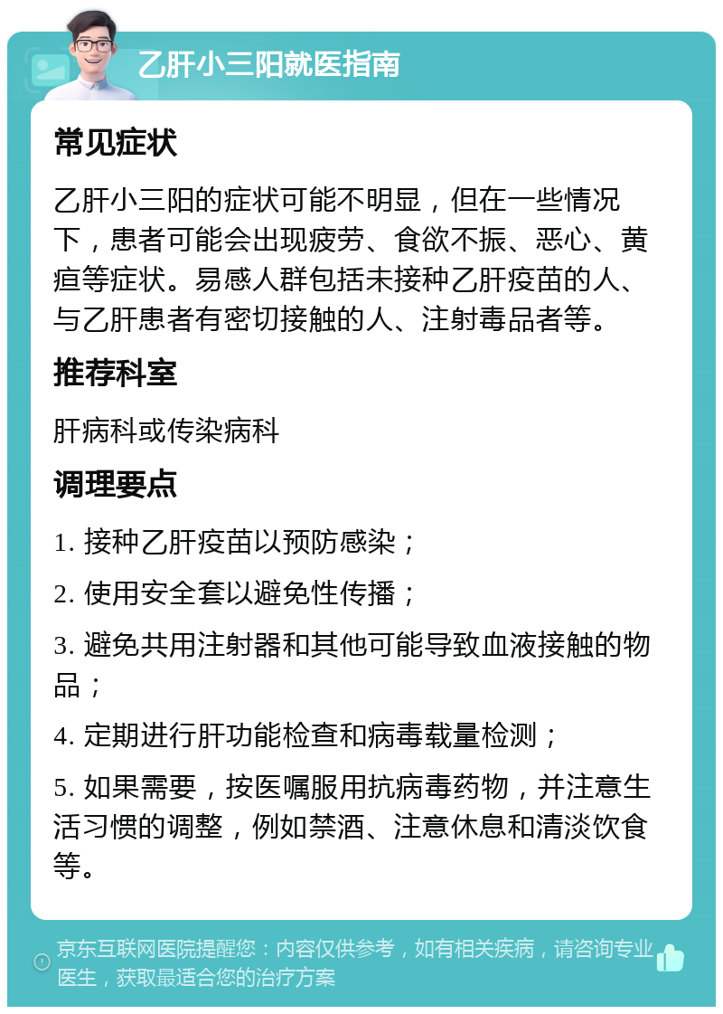 乙肝小三阳就医指南 常见症状 乙肝小三阳的症状可能不明显，但在一些情况下，患者可能会出现疲劳、食欲不振、恶心、黄疸等症状。易感人群包括未接种乙肝疫苗的人、与乙肝患者有密切接触的人、注射毒品者等。 推荐科室 肝病科或传染病科 调理要点 1. 接种乙肝疫苗以预防感染； 2. 使用安全套以避免性传播； 3. 避免共用注射器和其他可能导致血液接触的物品； 4. 定期进行肝功能检查和病毒载量检测； 5. 如果需要，按医嘱服用抗病毒药物，并注意生活习惯的调整，例如禁酒、注意休息和清淡饮食等。