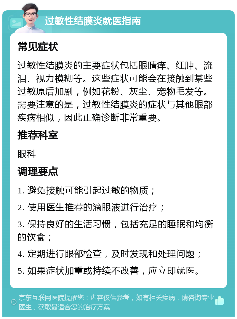 过敏性结膜炎就医指南 常见症状 过敏性结膜炎的主要症状包括眼睛痒、红肿、流泪、视力模糊等。这些症状可能会在接触到某些过敏原后加剧，例如花粉、灰尘、宠物毛发等。需要注意的是，过敏性结膜炎的症状与其他眼部疾病相似，因此正确诊断非常重要。 推荐科室 眼科 调理要点 1. 避免接触可能引起过敏的物质； 2. 使用医生推荐的滴眼液进行治疗； 3. 保持良好的生活习惯，包括充足的睡眠和均衡的饮食； 4. 定期进行眼部检查，及时发现和处理问题； 5. 如果症状加重或持续不改善，应立即就医。