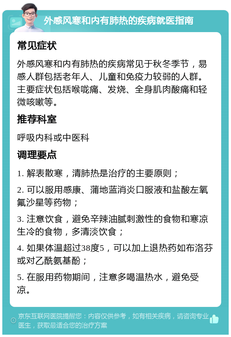 外感风寒和内有肺热的疾病就医指南 常见症状 外感风寒和内有肺热的疾病常见于秋冬季节，易感人群包括老年人、儿童和免疫力较弱的人群。主要症状包括喉咙痛、发烧、全身肌肉酸痛和轻微咳嗽等。 推荐科室 呼吸内科或中医科 调理要点 1. 解表散寒，清肺热是治疗的主要原则； 2. 可以服用感康、蒲地蓝消炎口服液和盐酸左氧氟沙星等药物； 3. 注意饮食，避免辛辣油腻刺激性的食物和寒凉生冷的食物，多清淡饮食； 4. 如果体温超过38度5，可以加上退热药如布洛芬或对乙酰氨基酚； 5. 在服用药物期间，注意多喝温热水，避免受凉。