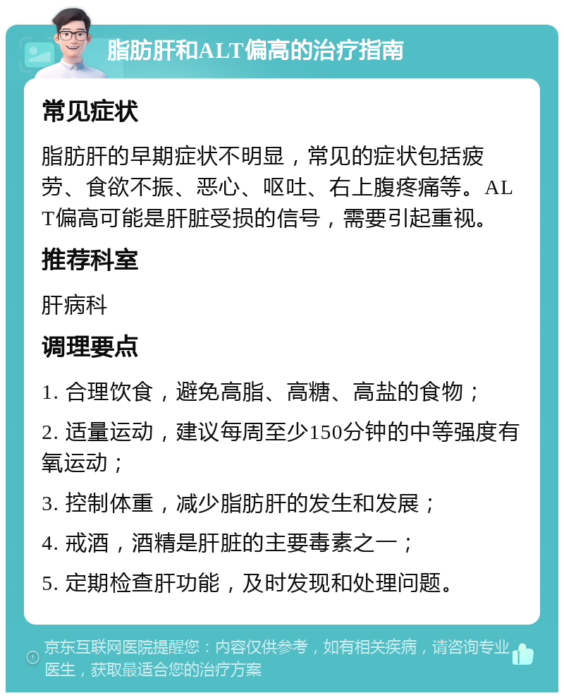 脂肪肝和ALT偏高的治疗指南 常见症状 脂肪肝的早期症状不明显，常见的症状包括疲劳、食欲不振、恶心、呕吐、右上腹疼痛等。ALT偏高可能是肝脏受损的信号，需要引起重视。 推荐科室 肝病科 调理要点 1. 合理饮食，避免高脂、高糖、高盐的食物； 2. 适量运动，建议每周至少150分钟的中等强度有氧运动； 3. 控制体重，减少脂肪肝的发生和发展； 4. 戒酒，酒精是肝脏的主要毒素之一； 5. 定期检查肝功能，及时发现和处理问题。