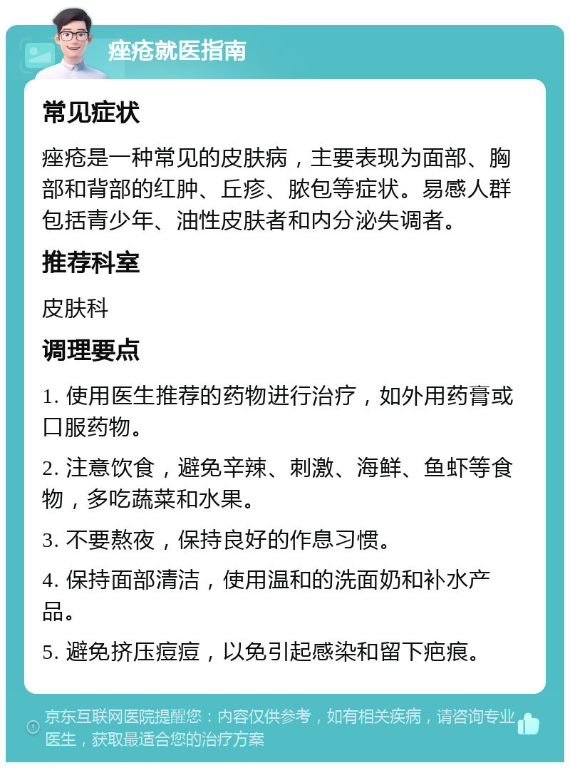 痤疮就医指南 常见症状 痤疮是一种常见的皮肤病，主要表现为面部、胸部和背部的红肿、丘疹、脓包等症状。易感人群包括青少年、油性皮肤者和内分泌失调者。 推荐科室 皮肤科 调理要点 1. 使用医生推荐的药物进行治疗，如外用药膏或口服药物。 2. 注意饮食，避免辛辣、刺激、海鲜、鱼虾等食物，多吃蔬菜和水果。 3. 不要熬夜，保持良好的作息习惯。 4. 保持面部清洁，使用温和的洗面奶和补水产品。 5. 避免挤压痘痘，以免引起感染和留下疤痕。