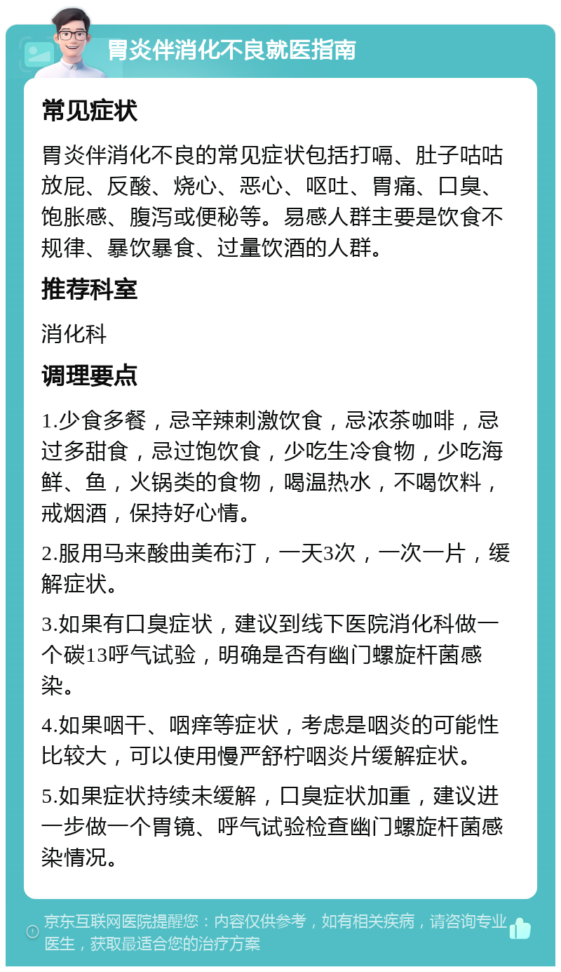 胃炎伴消化不良就医指南 常见症状 胃炎伴消化不良的常见症状包括打嗝、肚子咕咕放屁、反酸、烧心、恶心、呕吐、胃痛、口臭、饱胀感、腹泻或便秘等。易感人群主要是饮食不规律、暴饮暴食、过量饮酒的人群。 推荐科室 消化科 调理要点 1.少食多餐，忌辛辣刺激饮食，忌浓茶咖啡，忌过多甜食，忌过饱饮食，少吃生冷食物，少吃海鲜、鱼，火锅类的食物，喝温热水，不喝饮料，戒烟酒，保持好心情。 2.服用马来酸曲美布汀，一天3次，一次一片，缓解症状。 3.如果有口臭症状，建议到线下医院消化科做一个碳13呼气试验，明确是否有幽门螺旋杆菌感染。 4.如果咽干、咽痒等症状，考虑是咽炎的可能性比较大，可以使用慢严舒柠咽炎片缓解症状。 5.如果症状持续未缓解，口臭症状加重，建议进一步做一个胃镜、呼气试验检查幽门螺旋杆菌感染情况。