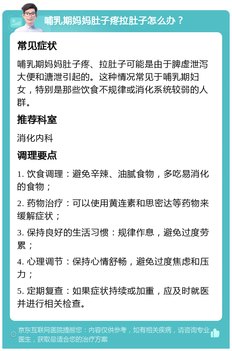 哺乳期妈妈肚子疼拉肚子怎么办？ 常见症状 哺乳期妈妈肚子疼、拉肚子可能是由于脾虚泄泻大便和溏泄引起的。这种情况常见于哺乳期妇女，特别是那些饮食不规律或消化系统较弱的人群。 推荐科室 消化内科 调理要点 1. 饮食调理：避免辛辣、油腻食物，多吃易消化的食物； 2. 药物治疗：可以使用黄连素和思密达等药物来缓解症状； 3. 保持良好的生活习惯：规律作息，避免过度劳累； 4. 心理调节：保持心情舒畅，避免过度焦虑和压力； 5. 定期复查：如果症状持续或加重，应及时就医并进行相关检查。