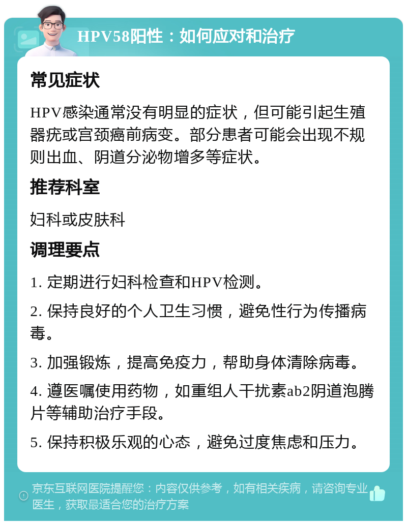 HPV58阳性：如何应对和治疗 常见症状 HPV感染通常没有明显的症状，但可能引起生殖器疣或宫颈癌前病变。部分患者可能会出现不规则出血、阴道分泌物增多等症状。 推荐科室 妇科或皮肤科 调理要点 1. 定期进行妇科检查和HPV检测。 2. 保持良好的个人卫生习惯，避免性行为传播病毒。 3. 加强锻炼，提高免疫力，帮助身体清除病毒。 4. 遵医嘱使用药物，如重组人干扰素ab2阴道泡腾片等辅助治疗手段。 5. 保持积极乐观的心态，避免过度焦虑和压力。