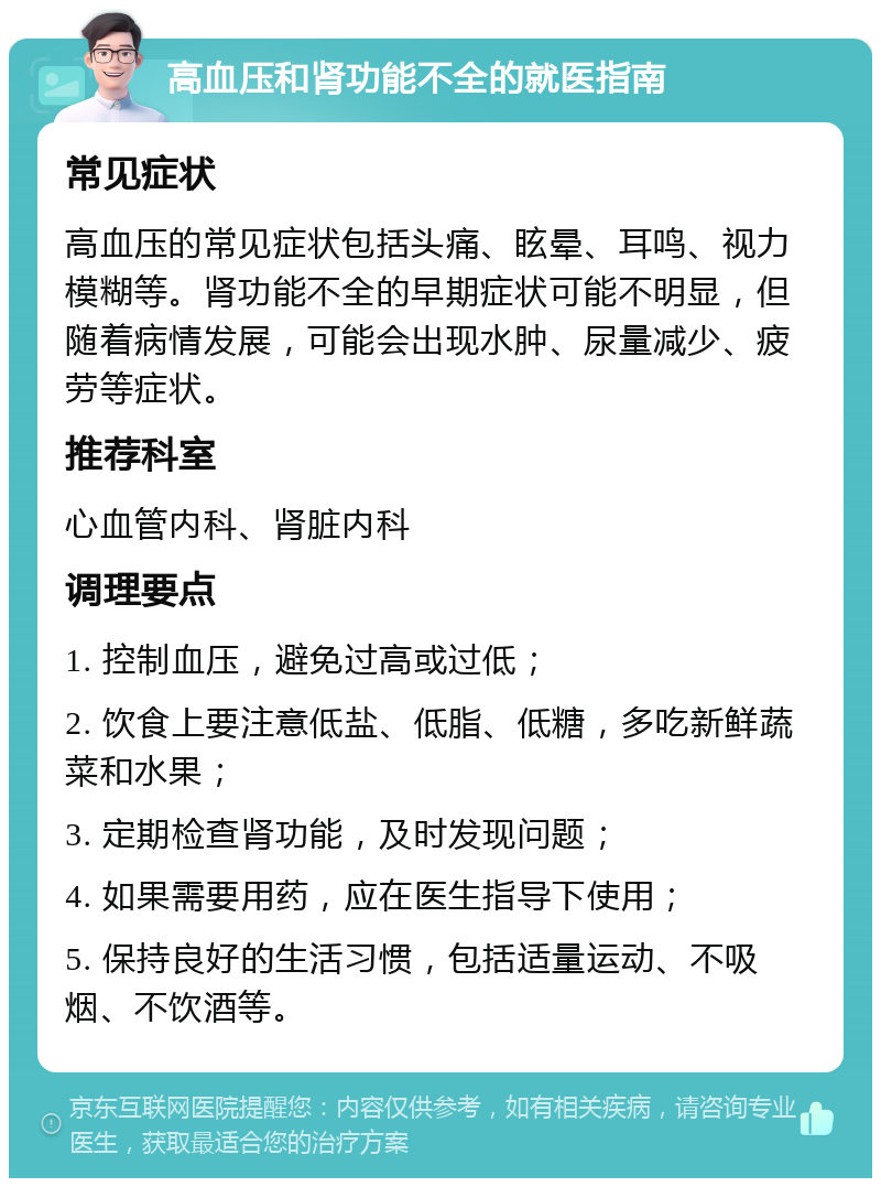 高血压和肾功能不全的就医指南 常见症状 高血压的常见症状包括头痛、眩晕、耳鸣、视力模糊等。肾功能不全的早期症状可能不明显，但随着病情发展，可能会出现水肿、尿量减少、疲劳等症状。 推荐科室 心血管内科、肾脏内科 调理要点 1. 控制血压，避免过高或过低； 2. 饮食上要注意低盐、低脂、低糖，多吃新鲜蔬菜和水果； 3. 定期检查肾功能，及时发现问题； 4. 如果需要用药，应在医生指导下使用； 5. 保持良好的生活习惯，包括适量运动、不吸烟、不饮酒等。