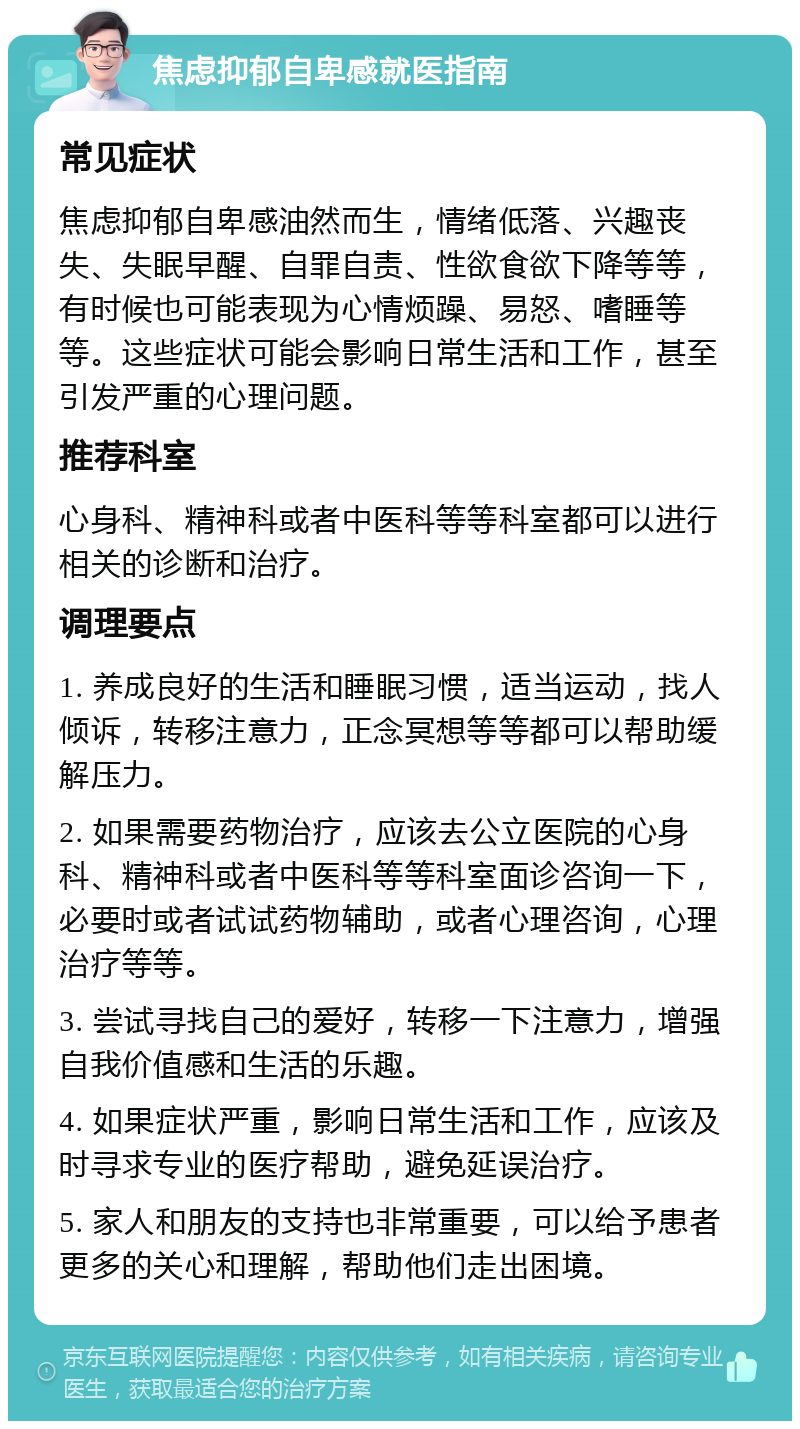 焦虑抑郁自卑感就医指南 常见症状 焦虑抑郁自卑感油然而生，情绪低落、兴趣丧失、失眠早醒、自罪自责、性欲食欲下降等等，有时候也可能表现为心情烦躁、易怒、嗜睡等等。这些症状可能会影响日常生活和工作，甚至引发严重的心理问题。 推荐科室 心身科、精神科或者中医科等等科室都可以进行相关的诊断和治疗。 调理要点 1. 养成良好的生活和睡眠习惯，适当运动，找人倾诉，转移注意力，正念冥想等等都可以帮助缓解压力。 2. 如果需要药物治疗，应该去公立医院的心身科、精神科或者中医科等等科室面诊咨询一下，必要时或者试试药物辅助，或者心理咨询，心理治疗等等。 3. 尝试寻找自己的爱好，转移一下注意力，增强自我价值感和生活的乐趣。 4. 如果症状严重，影响日常生活和工作，应该及时寻求专业的医疗帮助，避免延误治疗。 5. 家人和朋友的支持也非常重要，可以给予患者更多的关心和理解，帮助他们走出困境。