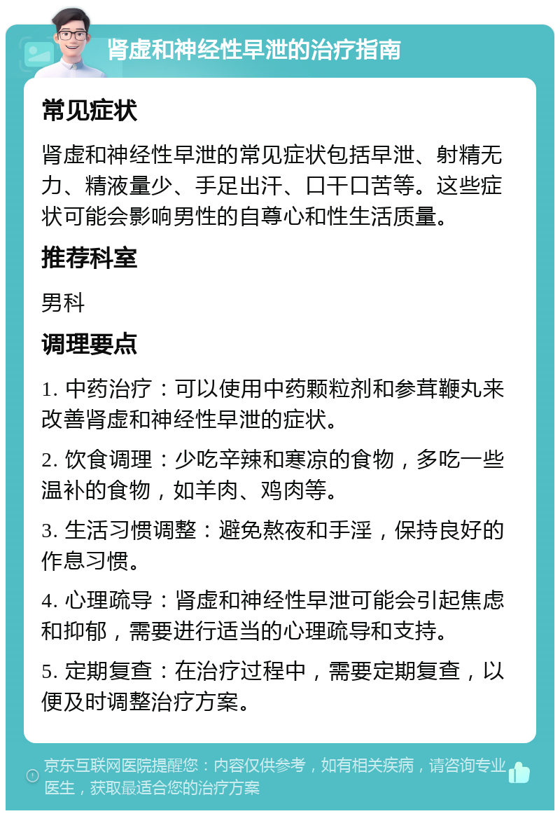 肾虚和神经性早泄的治疗指南 常见症状 肾虚和神经性早泄的常见症状包括早泄、射精无力、精液量少、手足出汗、口干口苦等。这些症状可能会影响男性的自尊心和性生活质量。 推荐科室 男科 调理要点 1. 中药治疗：可以使用中药颗粒剂和参茸鞭丸来改善肾虚和神经性早泄的症状。 2. 饮食调理：少吃辛辣和寒凉的食物，多吃一些温补的食物，如羊肉、鸡肉等。 3. 生活习惯调整：避免熬夜和手淫，保持良好的作息习惯。 4. 心理疏导：肾虚和神经性早泄可能会引起焦虑和抑郁，需要进行适当的心理疏导和支持。 5. 定期复查：在治疗过程中，需要定期复查，以便及时调整治疗方案。