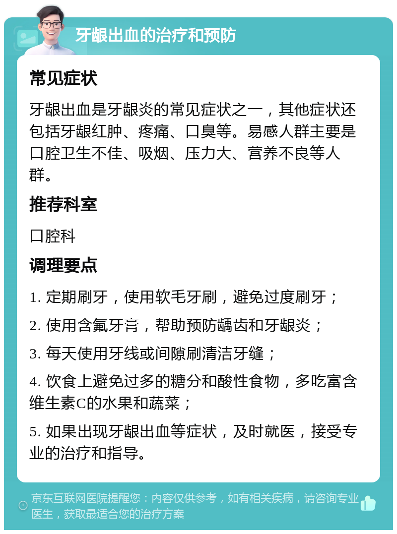 牙龈出血的治疗和预防 常见症状 牙龈出血是牙龈炎的常见症状之一，其他症状还包括牙龈红肿、疼痛、口臭等。易感人群主要是口腔卫生不佳、吸烟、压力大、营养不良等人群。 推荐科室 口腔科 调理要点 1. 定期刷牙，使用软毛牙刷，避免过度刷牙； 2. 使用含氟牙膏，帮助预防龋齿和牙龈炎； 3. 每天使用牙线或间隙刷清洁牙缝； 4. 饮食上避免过多的糖分和酸性食物，多吃富含维生素C的水果和蔬菜； 5. 如果出现牙龈出血等症状，及时就医，接受专业的治疗和指导。