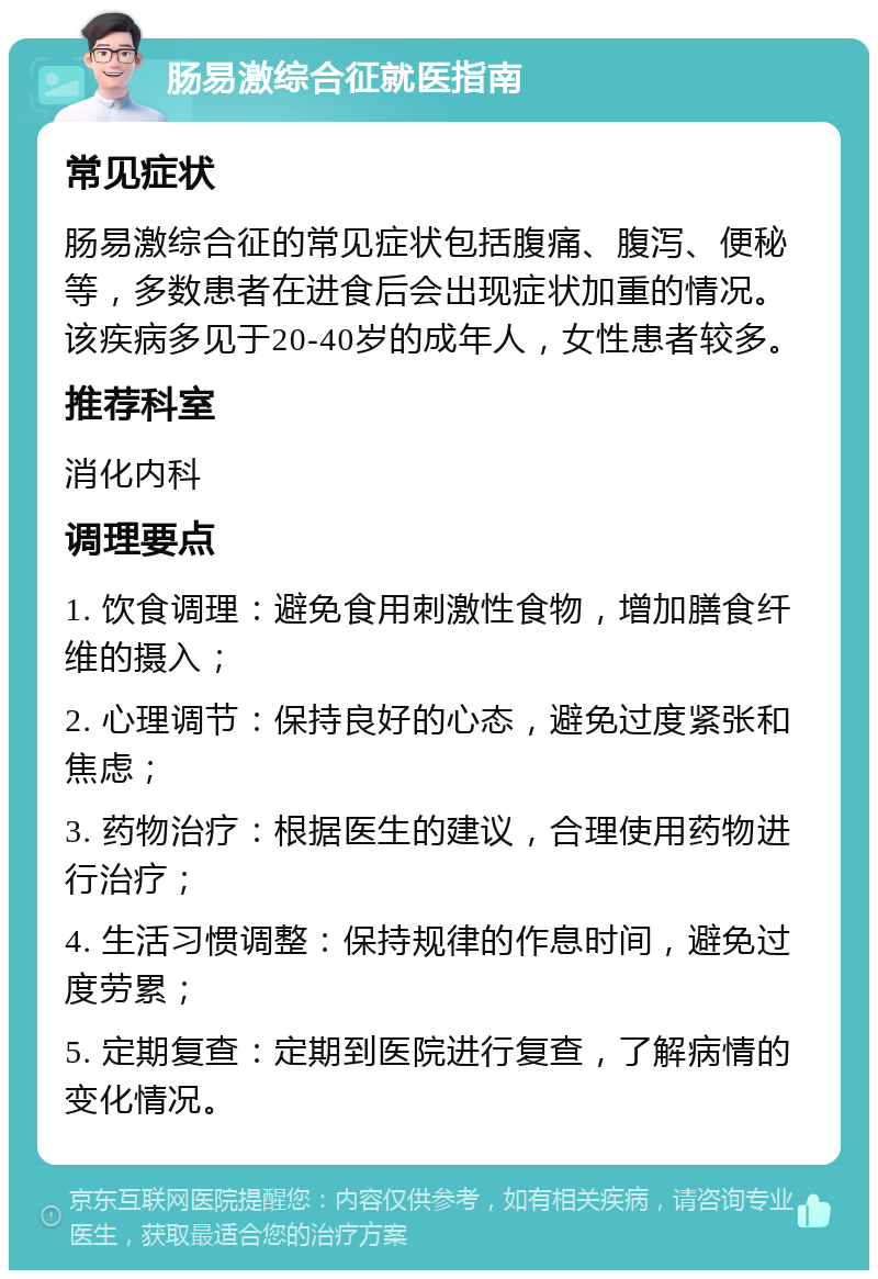 肠易激综合征就医指南 常见症状 肠易激综合征的常见症状包括腹痛、腹泻、便秘等，多数患者在进食后会出现症状加重的情况。该疾病多见于20-40岁的成年人，女性患者较多。 推荐科室 消化内科 调理要点 1. 饮食调理：避免食用刺激性食物，增加膳食纤维的摄入； 2. 心理调节：保持良好的心态，避免过度紧张和焦虑； 3. 药物治疗：根据医生的建议，合理使用药物进行治疗； 4. 生活习惯调整：保持规律的作息时间，避免过度劳累； 5. 定期复查：定期到医院进行复查，了解病情的变化情况。