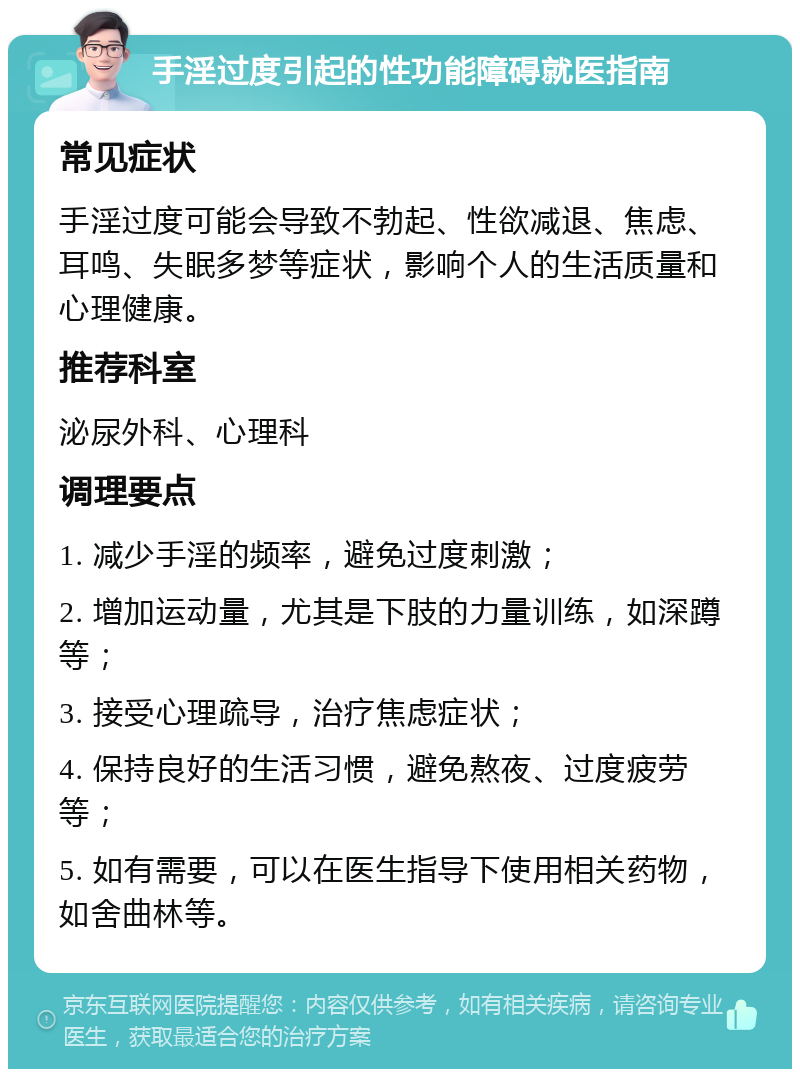 手淫过度引起的性功能障碍就医指南 常见症状 手淫过度可能会导致不勃起、性欲减退、焦虑、耳鸣、失眠多梦等症状，影响个人的生活质量和心理健康。 推荐科室 泌尿外科、心理科 调理要点 1. 减少手淫的频率，避免过度刺激； 2. 增加运动量，尤其是下肢的力量训练，如深蹲等； 3. 接受心理疏导，治疗焦虑症状； 4. 保持良好的生活习惯，避免熬夜、过度疲劳等； 5. 如有需要，可以在医生指导下使用相关药物，如舍曲林等。