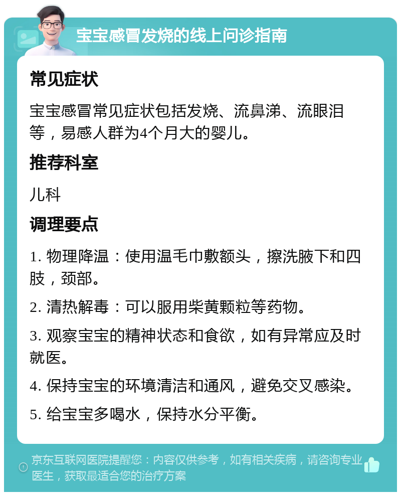 宝宝感冒发烧的线上问诊指南 常见症状 宝宝感冒常见症状包括发烧、流鼻涕、流眼泪等，易感人群为4个月大的婴儿。 推荐科室 儿科 调理要点 1. 物理降温：使用温毛巾敷额头，擦洗腋下和四肢，颈部。 2. 清热解毒：可以服用柴黄颗粒等药物。 3. 观察宝宝的精神状态和食欲，如有异常应及时就医。 4. 保持宝宝的环境清洁和通风，避免交叉感染。 5. 给宝宝多喝水，保持水分平衡。