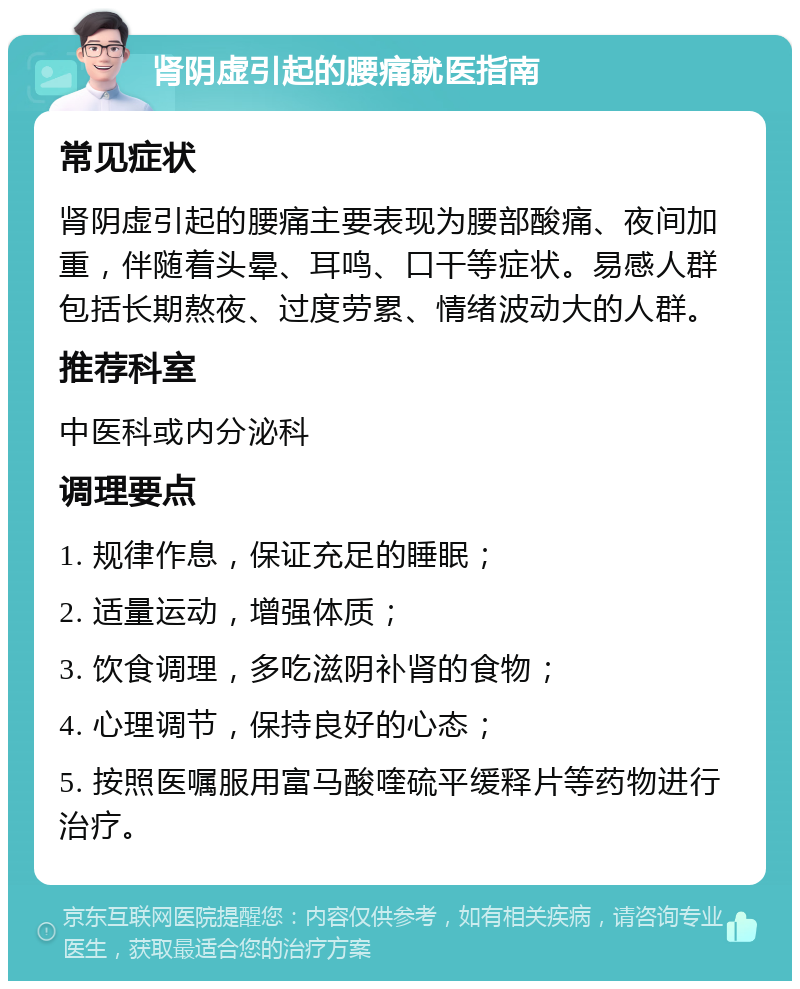 肾阴虚引起的腰痛就医指南 常见症状 肾阴虚引起的腰痛主要表现为腰部酸痛、夜间加重，伴随着头晕、耳鸣、口干等症状。易感人群包括长期熬夜、过度劳累、情绪波动大的人群。 推荐科室 中医科或内分泌科 调理要点 1. 规律作息，保证充足的睡眠； 2. 适量运动，增强体质； 3. 饮食调理，多吃滋阴补肾的食物； 4. 心理调节，保持良好的心态； 5. 按照医嘱服用富马酸喹硫平缓释片等药物进行治疗。