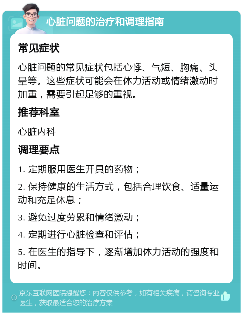 心脏问题的治疗和调理指南 常见症状 心脏问题的常见症状包括心悸、气短、胸痛、头晕等。这些症状可能会在体力活动或情绪激动时加重，需要引起足够的重视。 推荐科室 心脏内科 调理要点 1. 定期服用医生开具的药物； 2. 保持健康的生活方式，包括合理饮食、适量运动和充足休息； 3. 避免过度劳累和情绪激动； 4. 定期进行心脏检查和评估； 5. 在医生的指导下，逐渐增加体力活动的强度和时间。