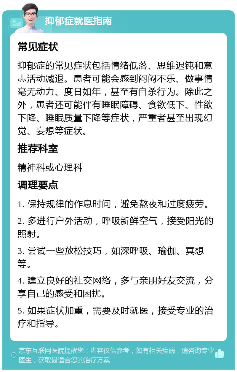 抑郁症就医指南 常见症状 抑郁症的常见症状包括情绪低落、思维迟钝和意志活动减退。患者可能会感到闷闷不乐、做事情毫无动力、度日如年，甚至有自杀行为。除此之外，患者还可能伴有睡眠障碍、食欲低下、性欲下降、睡眠质量下降等症状，严重者甚至出现幻觉、妄想等症状。 推荐科室 精神科或心理科 调理要点 1. 保持规律的作息时间，避免熬夜和过度疲劳。 2. 多进行户外活动，呼吸新鲜空气，接受阳光的照射。 3. 尝试一些放松技巧，如深呼吸、瑜伽、冥想等。 4. 建立良好的社交网络，多与亲朋好友交流，分享自己的感受和困扰。 5. 如果症状加重，需要及时就医，接受专业的治疗和指导。