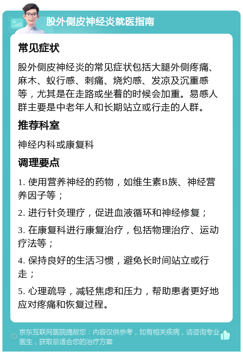 股外侧皮神经炎就医指南 常见症状 股外侧皮神经炎的常见症状包括大腿外侧疼痛、麻木、蚁行感、刺痛、烧灼感、发凉及沉重感等，尤其是在走路或坐着的时候会加重。易感人群主要是中老年人和长期站立或行走的人群。 推荐科室 神经内科或康复科 调理要点 1. 使用营养神经的药物，如维生素B族、神经营养因子等； 2. 进行针灸理疗，促进血液循环和神经修复； 3. 在康复科进行康复治疗，包括物理治疗、运动疗法等； 4. 保持良好的生活习惯，避免长时间站立或行走； 5. 心理疏导，减轻焦虑和压力，帮助患者更好地应对疼痛和恢复过程。