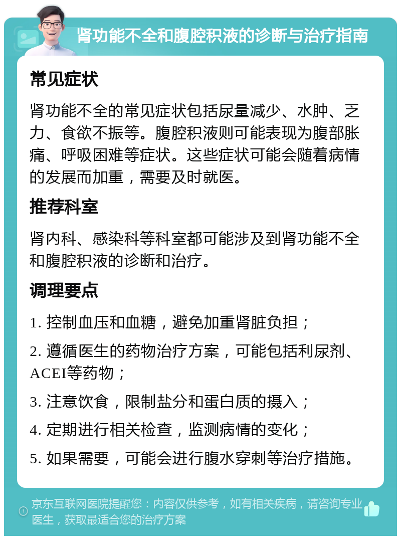 肾功能不全和腹腔积液的诊断与治疗指南 常见症状 肾功能不全的常见症状包括尿量减少、水肿、乏力、食欲不振等。腹腔积液则可能表现为腹部胀痛、呼吸困难等症状。这些症状可能会随着病情的发展而加重，需要及时就医。 推荐科室 肾内科、感染科等科室都可能涉及到肾功能不全和腹腔积液的诊断和治疗。 调理要点 1. 控制血压和血糖，避免加重肾脏负担； 2. 遵循医生的药物治疗方案，可能包括利尿剂、ACEI等药物； 3. 注意饮食，限制盐分和蛋白质的摄入； 4. 定期进行相关检查，监测病情的变化； 5. 如果需要，可能会进行腹水穿刺等治疗措施。