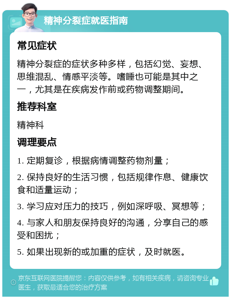 精神分裂症就医指南 常见症状 精神分裂症的症状多种多样，包括幻觉、妄想、思维混乱、情感平淡等。嗜睡也可能是其中之一，尤其是在疾病发作前或药物调整期间。 推荐科室 精神科 调理要点 1. 定期复诊，根据病情调整药物剂量； 2. 保持良好的生活习惯，包括规律作息、健康饮食和适量运动； 3. 学习应对压力的技巧，例如深呼吸、冥想等； 4. 与家人和朋友保持良好的沟通，分享自己的感受和困扰； 5. 如果出现新的或加重的症状，及时就医。