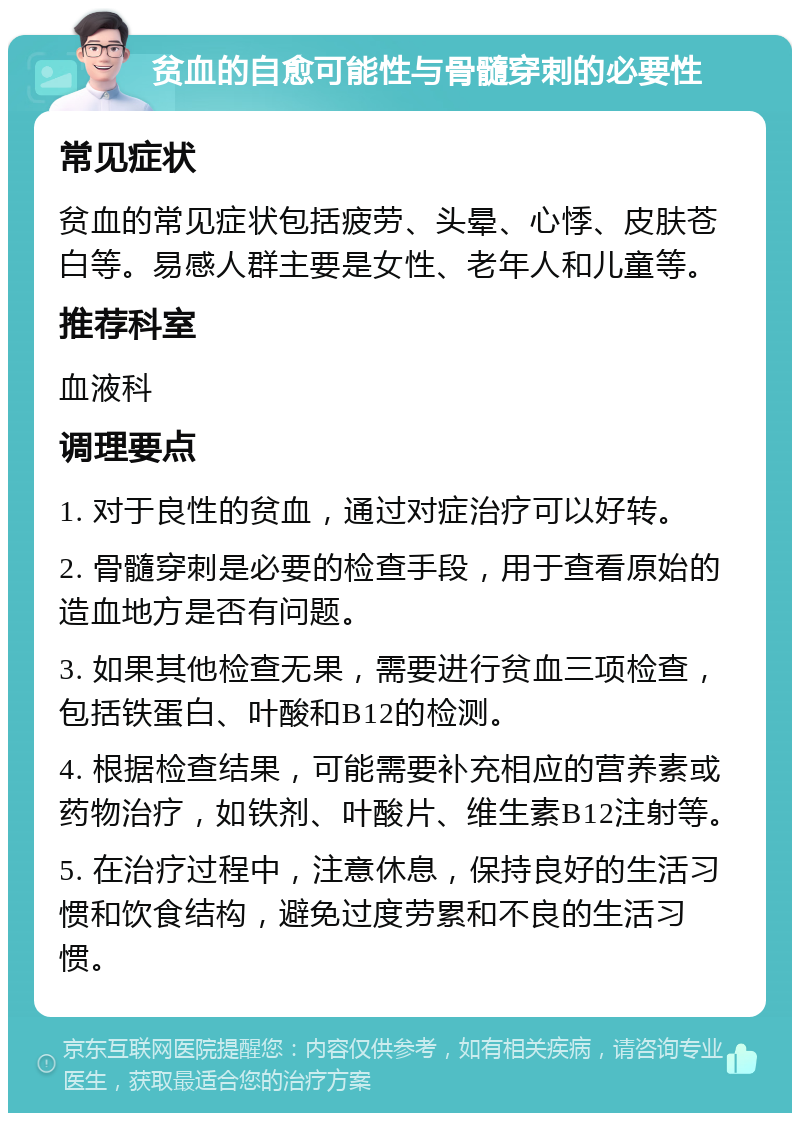 贫血的自愈可能性与骨髓穿刺的必要性 常见症状 贫血的常见症状包括疲劳、头晕、心悸、皮肤苍白等。易感人群主要是女性、老年人和儿童等。 推荐科室 血液科 调理要点 1. 对于良性的贫血，通过对症治疗可以好转。 2. 骨髓穿刺是必要的检查手段，用于查看原始的造血地方是否有问题。 3. 如果其他检查无果，需要进行贫血三项检查，包括铁蛋白、叶酸和B12的检测。 4. 根据检查结果，可能需要补充相应的营养素或药物治疗，如铁剂、叶酸片、维生素B12注射等。 5. 在治疗过程中，注意休息，保持良好的生活习惯和饮食结构，避免过度劳累和不良的生活习惯。