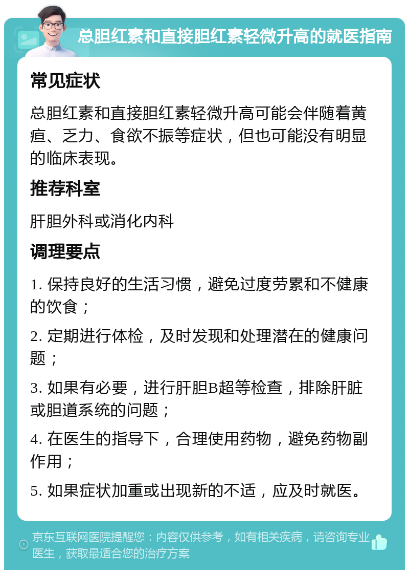 总胆红素和直接胆红素轻微升高的就医指南 常见症状 总胆红素和直接胆红素轻微升高可能会伴随着黄疸、乏力、食欲不振等症状，但也可能没有明显的临床表现。 推荐科室 肝胆外科或消化内科 调理要点 1. 保持良好的生活习惯，避免过度劳累和不健康的饮食； 2. 定期进行体检，及时发现和处理潜在的健康问题； 3. 如果有必要，进行肝胆B超等检查，排除肝脏或胆道系统的问题； 4. 在医生的指导下，合理使用药物，避免药物副作用； 5. 如果症状加重或出现新的不适，应及时就医。