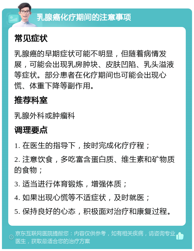 乳腺癌化疗期间的注意事项 常见症状 乳腺癌的早期症状可能不明显，但随着病情发展，可能会出现乳房肿块、皮肤凹陷、乳头溢液等症状。部分患者在化疗期间也可能会出现心慌、体重下降等副作用。 推荐科室 乳腺外科或肿瘤科 调理要点 1. 在医生的指导下，按时完成化疗疗程； 2. 注意饮食，多吃富含蛋白质、维生素和矿物质的食物； 3. 适当进行体育锻炼，增强体质； 4. 如果出现心慌等不适症状，及时就医； 5. 保持良好的心态，积极面对治疗和康复过程。