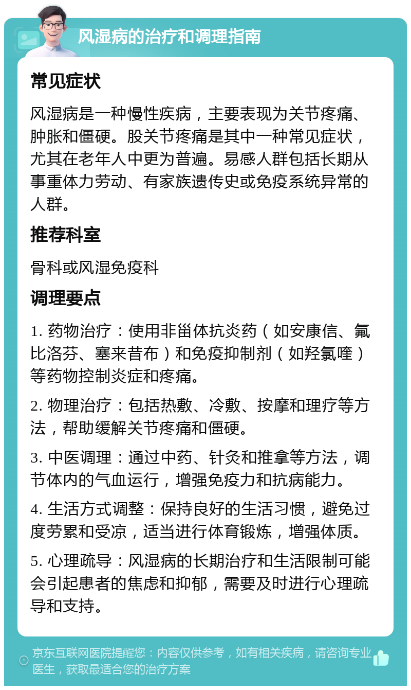 风湿病的治疗和调理指南 常见症状 风湿病是一种慢性疾病，主要表现为关节疼痛、肿胀和僵硬。股关节疼痛是其中一种常见症状，尤其在老年人中更为普遍。易感人群包括长期从事重体力劳动、有家族遗传史或免疫系统异常的人群。 推荐科室 骨科或风湿免疫科 调理要点 1. 药物治疗：使用非甾体抗炎药（如安康信、氟比洛芬、塞来昔布）和免疫抑制剂（如羟氯喹）等药物控制炎症和疼痛。 2. 物理治疗：包括热敷、冷敷、按摩和理疗等方法，帮助缓解关节疼痛和僵硬。 3. 中医调理：通过中药、针灸和推拿等方法，调节体内的气血运行，增强免疫力和抗病能力。 4. 生活方式调整：保持良好的生活习惯，避免过度劳累和受凉，适当进行体育锻炼，增强体质。 5. 心理疏导：风湿病的长期治疗和生活限制可能会引起患者的焦虑和抑郁，需要及时进行心理疏导和支持。