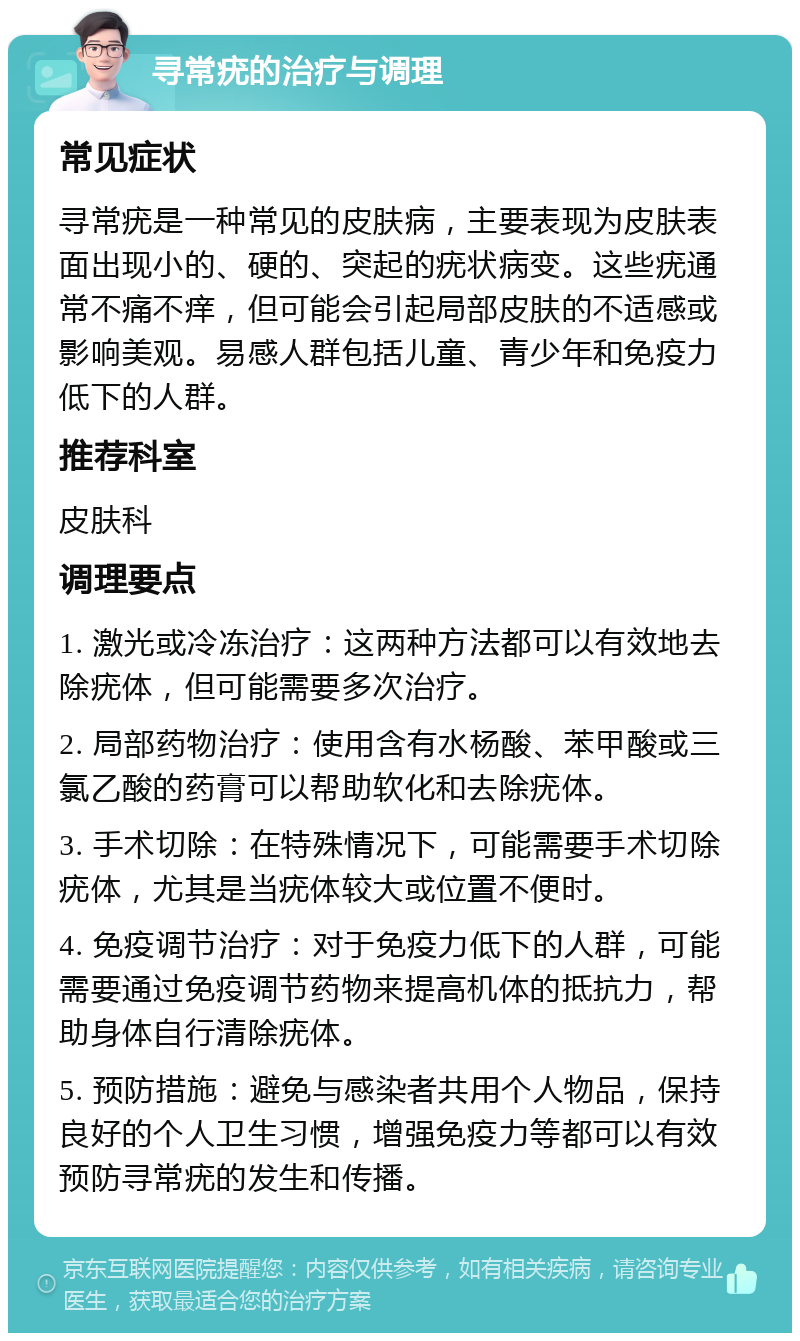 寻常疣的治疗与调理 常见症状 寻常疣是一种常见的皮肤病，主要表现为皮肤表面出现小的、硬的、突起的疣状病变。这些疣通常不痛不痒，但可能会引起局部皮肤的不适感或影响美观。易感人群包括儿童、青少年和免疫力低下的人群。 推荐科室 皮肤科 调理要点 1. 激光或冷冻治疗：这两种方法都可以有效地去除疣体，但可能需要多次治疗。 2. 局部药物治疗：使用含有水杨酸、苯甲酸或三氯乙酸的药膏可以帮助软化和去除疣体。 3. 手术切除：在特殊情况下，可能需要手术切除疣体，尤其是当疣体较大或位置不便时。 4. 免疫调节治疗：对于免疫力低下的人群，可能需要通过免疫调节药物来提高机体的抵抗力，帮助身体自行清除疣体。 5. 预防措施：避免与感染者共用个人物品，保持良好的个人卫生习惯，增强免疫力等都可以有效预防寻常疣的发生和传播。