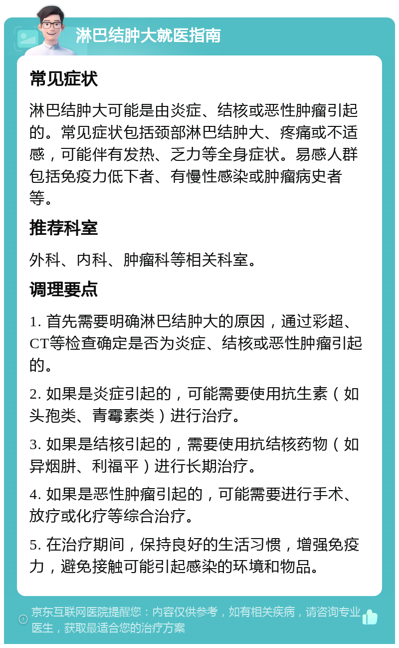 淋巴结肿大就医指南 常见症状 淋巴结肿大可能是由炎症、结核或恶性肿瘤引起的。常见症状包括颈部淋巴结肿大、疼痛或不适感，可能伴有发热、乏力等全身症状。易感人群包括免疫力低下者、有慢性感染或肿瘤病史者等。 推荐科室 外科、内科、肿瘤科等相关科室。 调理要点 1. 首先需要明确淋巴结肿大的原因，通过彩超、CT等检查确定是否为炎症、结核或恶性肿瘤引起的。 2. 如果是炎症引起的，可能需要使用抗生素（如头孢类、青霉素类）进行治疗。 3. 如果是结核引起的，需要使用抗结核药物（如异烟肼、利福平）进行长期治疗。 4. 如果是恶性肿瘤引起的，可能需要进行手术、放疗或化疗等综合治疗。 5. 在治疗期间，保持良好的生活习惯，增强免疫力，避免接触可能引起感染的环境和物品。