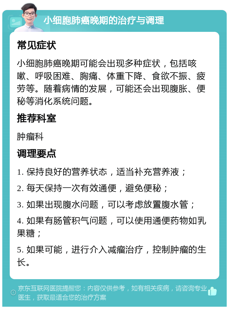 小细胞肺癌晚期的治疗与调理 常见症状 小细胞肺癌晚期可能会出现多种症状，包括咳嗽、呼吸困难、胸痛、体重下降、食欲不振、疲劳等。随着病情的发展，可能还会出现腹胀、便秘等消化系统问题。 推荐科室 肿瘤科 调理要点 1. 保持良好的营养状态，适当补充营养液； 2. 每天保持一次有效通便，避免便秘； 3. 如果出现腹水问题，可以考虑放置腹水管； 4. 如果有肠管积气问题，可以使用通便药物如乳果糖； 5. 如果可能，进行介入减瘤治疗，控制肿瘤的生长。