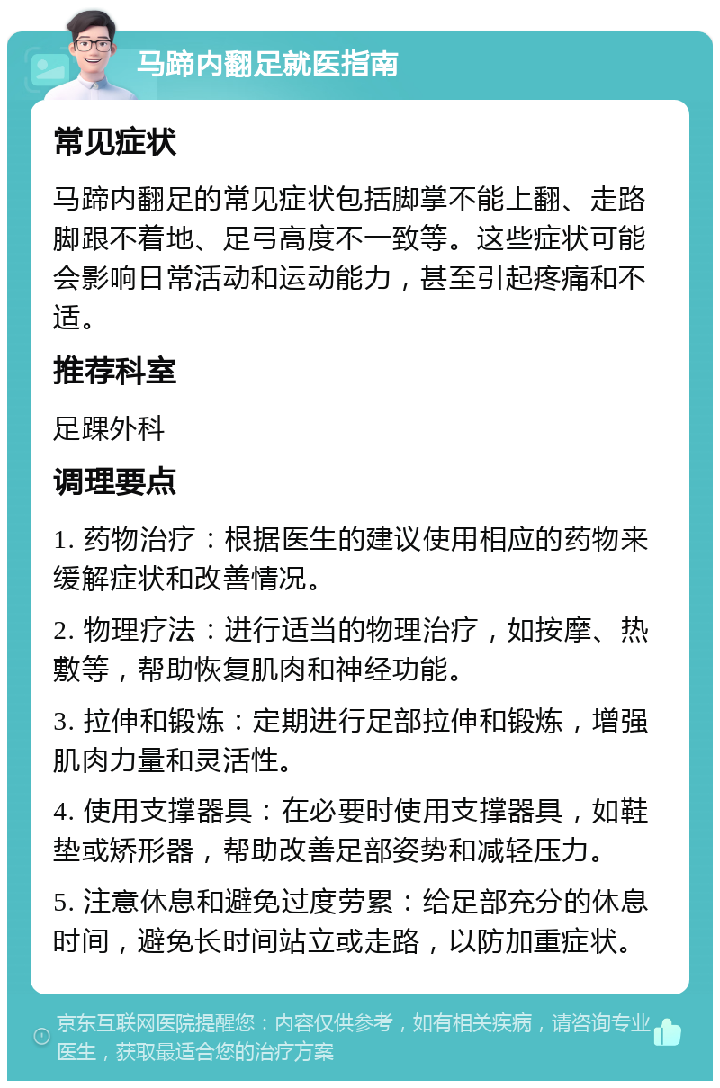 马蹄内翻足就医指南 常见症状 马蹄内翻足的常见症状包括脚掌不能上翻、走路脚跟不着地、足弓高度不一致等。这些症状可能会影响日常活动和运动能力，甚至引起疼痛和不适。 推荐科室 足踝外科 调理要点 1. 药物治疗：根据医生的建议使用相应的药物来缓解症状和改善情况。 2. 物理疗法：进行适当的物理治疗，如按摩、热敷等，帮助恢复肌肉和神经功能。 3. 拉伸和锻炼：定期进行足部拉伸和锻炼，增强肌肉力量和灵活性。 4. 使用支撑器具：在必要时使用支撑器具，如鞋垫或矫形器，帮助改善足部姿势和减轻压力。 5. 注意休息和避免过度劳累：给足部充分的休息时间，避免长时间站立或走路，以防加重症状。