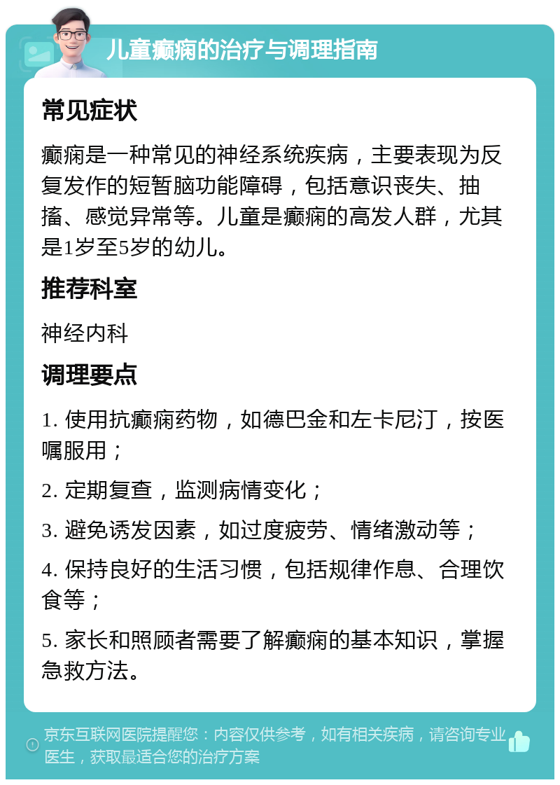 儿童癫痫的治疗与调理指南 常见症状 癫痫是一种常见的神经系统疾病，主要表现为反复发作的短暂脑功能障碍，包括意识丧失、抽搐、感觉异常等。儿童是癫痫的高发人群，尤其是1岁至5岁的幼儿。 推荐科室 神经内科 调理要点 1. 使用抗癫痫药物，如德巴金和左卡尼汀，按医嘱服用； 2. 定期复查，监测病情变化； 3. 避免诱发因素，如过度疲劳、情绪激动等； 4. 保持良好的生活习惯，包括规律作息、合理饮食等； 5. 家长和照顾者需要了解癫痫的基本知识，掌握急救方法。