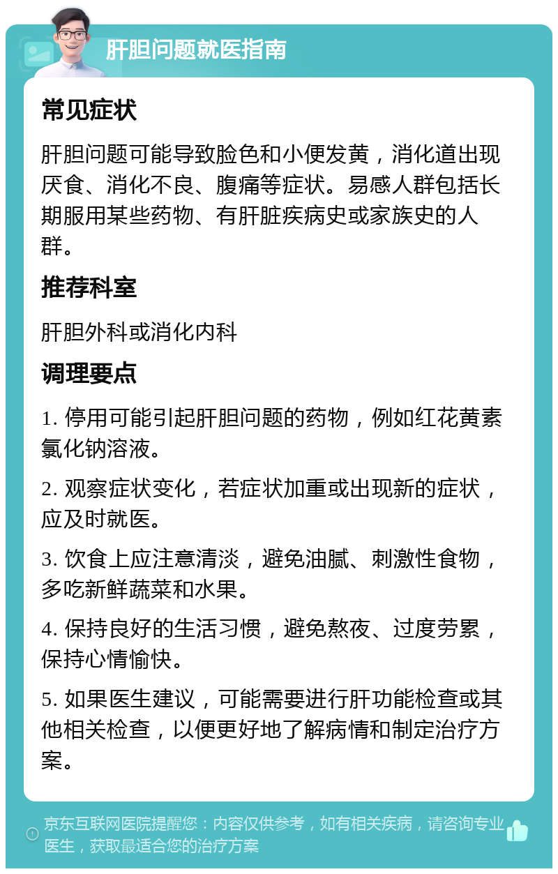 肝胆问题就医指南 常见症状 肝胆问题可能导致脸色和小便发黄，消化道出现厌食、消化不良、腹痛等症状。易感人群包括长期服用某些药物、有肝脏疾病史或家族史的人群。 推荐科室 肝胆外科或消化内科 调理要点 1. 停用可能引起肝胆问题的药物，例如红花黄素氯化钠溶液。 2. 观察症状变化，若症状加重或出现新的症状，应及时就医。 3. 饮食上应注意清淡，避免油腻、刺激性食物，多吃新鲜蔬菜和水果。 4. 保持良好的生活习惯，避免熬夜、过度劳累，保持心情愉快。 5. 如果医生建议，可能需要进行肝功能检查或其他相关检查，以便更好地了解病情和制定治疗方案。