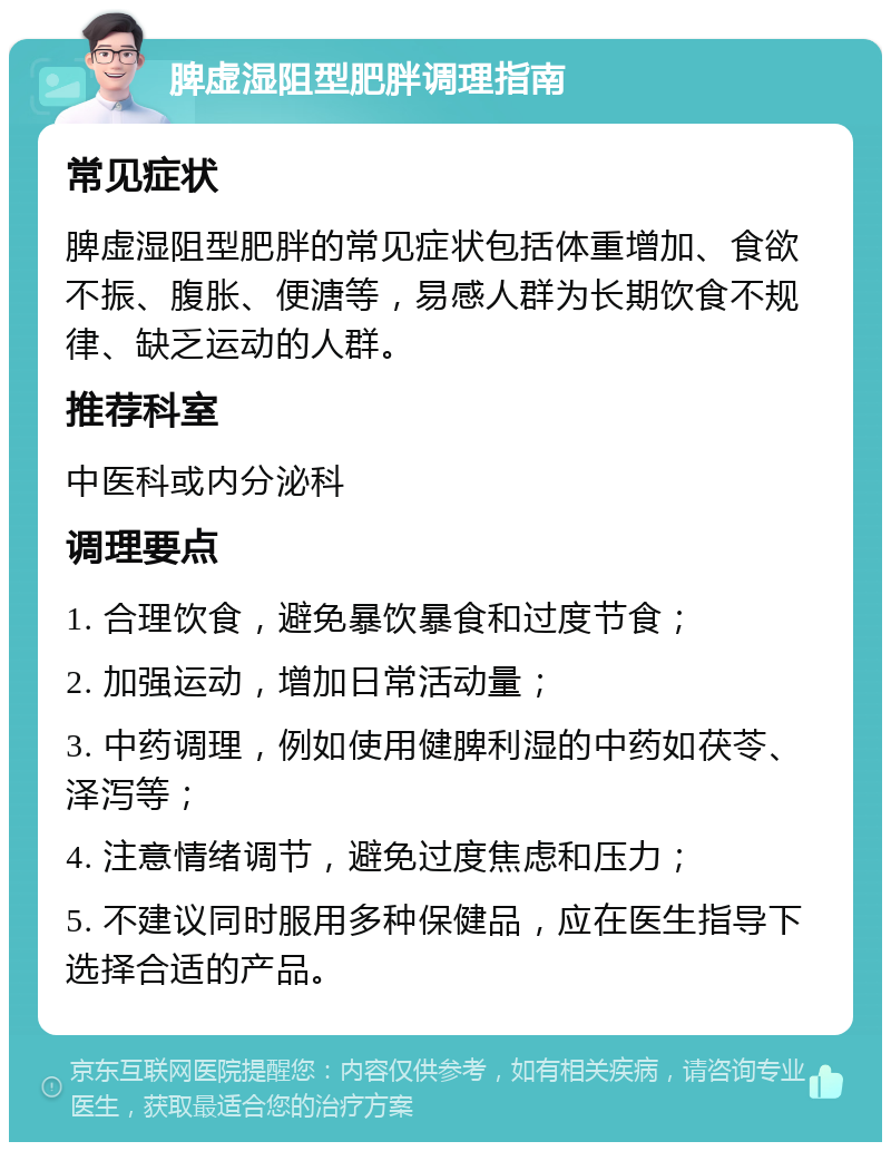 脾虚湿阻型肥胖调理指南 常见症状 脾虚湿阻型肥胖的常见症状包括体重增加、食欲不振、腹胀、便溏等，易感人群为长期饮食不规律、缺乏运动的人群。 推荐科室 中医科或内分泌科 调理要点 1. 合理饮食，避免暴饮暴食和过度节食； 2. 加强运动，增加日常活动量； 3. 中药调理，例如使用健脾利湿的中药如茯苓、泽泻等； 4. 注意情绪调节，避免过度焦虑和压力； 5. 不建议同时服用多种保健品，应在医生指导下选择合适的产品。