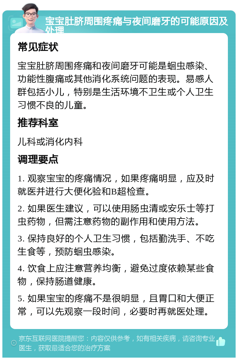 宝宝肚脐周围疼痛与夜间磨牙的可能原因及处理 常见症状 宝宝肚脐周围疼痛和夜间磨牙可能是蛔虫感染、功能性腹痛或其他消化系统问题的表现。易感人群包括小儿，特别是生活环境不卫生或个人卫生习惯不良的儿童。 推荐科室 儿科或消化内科 调理要点 1. 观察宝宝的疼痛情况，如果疼痛明显，应及时就医并进行大便化验和B超检查。 2. 如果医生建议，可以使用肠虫清或安乐士等打虫药物，但需注意药物的副作用和使用方法。 3. 保持良好的个人卫生习惯，包括勤洗手、不吃生食等，预防蛔虫感染。 4. 饮食上应注意营养均衡，避免过度依赖某些食物，保持肠道健康。 5. 如果宝宝的疼痛不是很明显，且胃口和大便正常，可以先观察一段时间，必要时再就医处理。