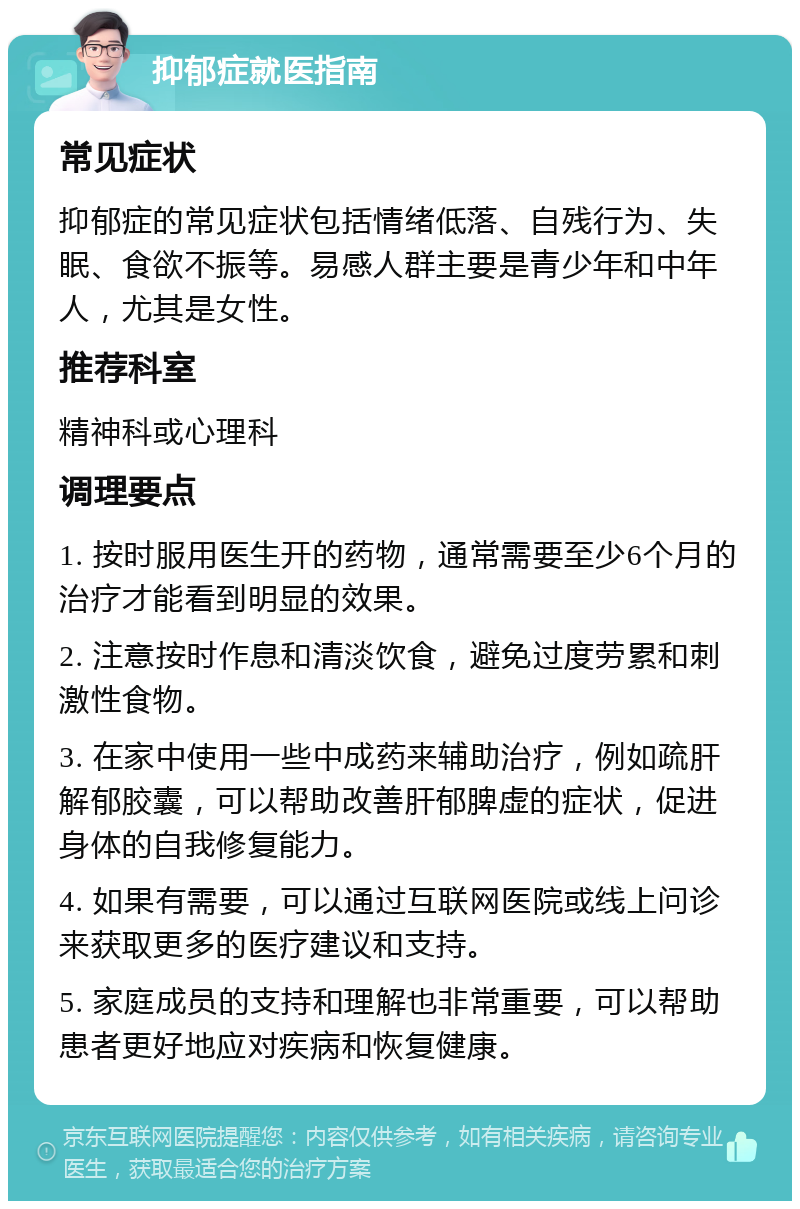 抑郁症就医指南 常见症状 抑郁症的常见症状包括情绪低落、自残行为、失眠、食欲不振等。易感人群主要是青少年和中年人，尤其是女性。 推荐科室 精神科或心理科 调理要点 1. 按时服用医生开的药物，通常需要至少6个月的治疗才能看到明显的效果。 2. 注意按时作息和清淡饮食，避免过度劳累和刺激性食物。 3. 在家中使用一些中成药来辅助治疗，例如疏肝解郁胶囊，可以帮助改善肝郁脾虚的症状，促进身体的自我修复能力。 4. 如果有需要，可以通过互联网医院或线上问诊来获取更多的医疗建议和支持。 5. 家庭成员的支持和理解也非常重要，可以帮助患者更好地应对疾病和恢复健康。