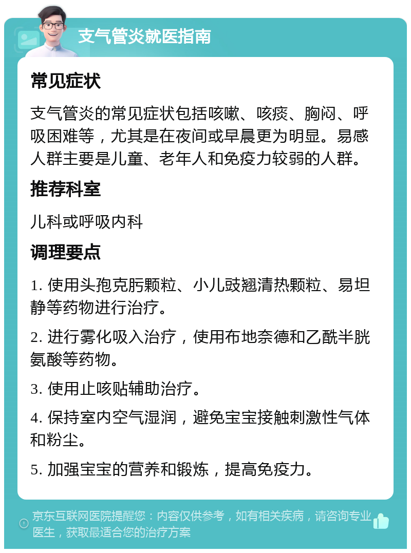 支气管炎就医指南 常见症状 支气管炎的常见症状包括咳嗽、咳痰、胸闷、呼吸困难等，尤其是在夜间或早晨更为明显。易感人群主要是儿童、老年人和免疫力较弱的人群。 推荐科室 儿科或呼吸内科 调理要点 1. 使用头孢克肟颗粒、小儿豉翘清热颗粒、易坦静等药物进行治疗。 2. 进行雾化吸入治疗，使用布地奈德和乙酰半胱氨酸等药物。 3. 使用止咳贴辅助治疗。 4. 保持室内空气湿润，避免宝宝接触刺激性气体和粉尘。 5. 加强宝宝的营养和锻炼，提高免疫力。