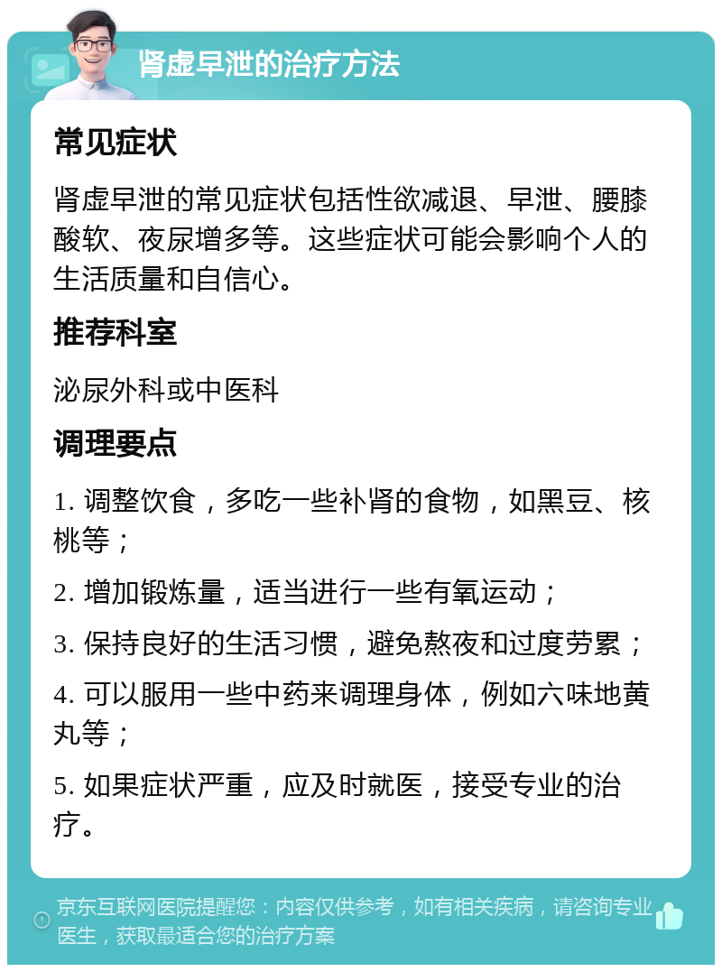 肾虚早泄的治疗方法 常见症状 肾虚早泄的常见症状包括性欲减退、早泄、腰膝酸软、夜尿增多等。这些症状可能会影响个人的生活质量和自信心。 推荐科室 泌尿外科或中医科 调理要点 1. 调整饮食，多吃一些补肾的食物，如黑豆、核桃等； 2. 增加锻炼量，适当进行一些有氧运动； 3. 保持良好的生活习惯，避免熬夜和过度劳累； 4. 可以服用一些中药来调理身体，例如六味地黄丸等； 5. 如果症状严重，应及时就医，接受专业的治疗。