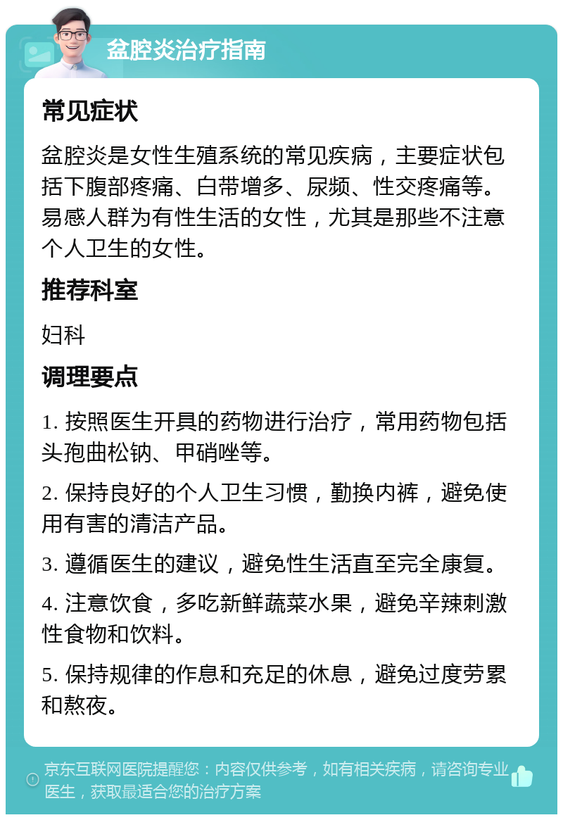 盆腔炎治疗指南 常见症状 盆腔炎是女性生殖系统的常见疾病，主要症状包括下腹部疼痛、白带增多、尿频、性交疼痛等。易感人群为有性生活的女性，尤其是那些不注意个人卫生的女性。 推荐科室 妇科 调理要点 1. 按照医生开具的药物进行治疗，常用药物包括头孢曲松钠、甲硝唑等。 2. 保持良好的个人卫生习惯，勤换内裤，避免使用有害的清洁产品。 3. 遵循医生的建议，避免性生活直至完全康复。 4. 注意饮食，多吃新鲜蔬菜水果，避免辛辣刺激性食物和饮料。 5. 保持规律的作息和充足的休息，避免过度劳累和熬夜。