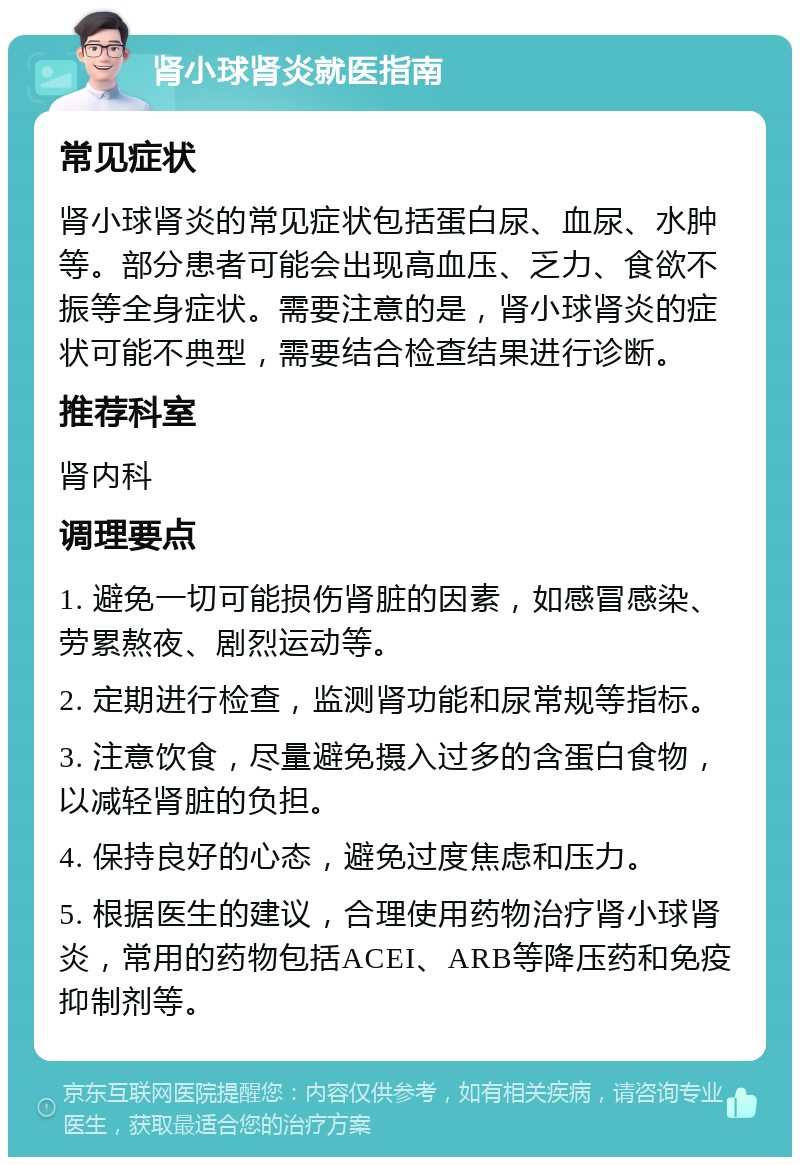 肾小球肾炎就医指南 常见症状 肾小球肾炎的常见症状包括蛋白尿、血尿、水肿等。部分患者可能会出现高血压、乏力、食欲不振等全身症状。需要注意的是，肾小球肾炎的症状可能不典型，需要结合检查结果进行诊断。 推荐科室 肾内科 调理要点 1. 避免一切可能损伤肾脏的因素，如感冒感染、劳累熬夜、剧烈运动等。 2. 定期进行检查，监测肾功能和尿常规等指标。 3. 注意饮食，尽量避免摄入过多的含蛋白食物，以减轻肾脏的负担。 4. 保持良好的心态，避免过度焦虑和压力。 5. 根据医生的建议，合理使用药物治疗肾小球肾炎，常用的药物包括ACEI、ARB等降压药和免疫抑制剂等。