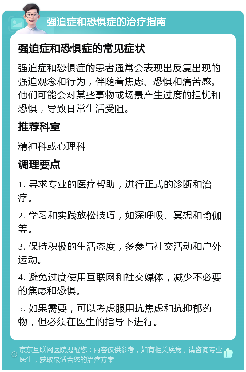 强迫症和恐惧症的治疗指南 强迫症和恐惧症的常见症状 强迫症和恐惧症的患者通常会表现出反复出现的强迫观念和行为，伴随着焦虑、恐惧和痛苦感。他们可能会对某些事物或场景产生过度的担忧和恐惧，导致日常生活受阻。 推荐科室 精神科或心理科 调理要点 1. 寻求专业的医疗帮助，进行正式的诊断和治疗。 2. 学习和实践放松技巧，如深呼吸、冥想和瑜伽等。 3. 保持积极的生活态度，多参与社交活动和户外运动。 4. 避免过度使用互联网和社交媒体，减少不必要的焦虑和恐惧。 5. 如果需要，可以考虑服用抗焦虑和抗抑郁药物，但必须在医生的指导下进行。