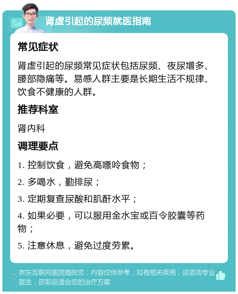 肾虚引起的尿频就医指南 常见症状 肾虚引起的尿频常见症状包括尿频、夜尿增多、腰部隐痛等。易感人群主要是长期生活不规律、饮食不健康的人群。 推荐科室 肾内科 调理要点 1. 控制饮食，避免高嘌呤食物； 2. 多喝水，勤排尿； 3. 定期复查尿酸和肌酐水平； 4. 如果必要，可以服用金水宝或百令胶囊等药物； 5. 注意休息，避免过度劳累。