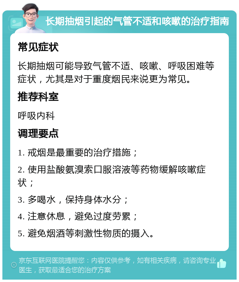 长期抽烟引起的气管不适和咳嗽的治疗指南 常见症状 长期抽烟可能导致气管不适、咳嗽、呼吸困难等症状，尤其是对于重度烟民来说更为常见。 推荐科室 呼吸内科 调理要点 1. 戒烟是最重要的治疗措施； 2. 使用盐酸氨溴索口服溶液等药物缓解咳嗽症状； 3. 多喝水，保持身体水分； 4. 注意休息，避免过度劳累； 5. 避免烟酒等刺激性物质的摄入。